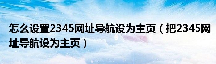 怎么設(shè)置2345網(wǎng)址導(dǎo)航設(shè)為主頁（把2345網(wǎng)址導(dǎo)航設(shè)為主頁）