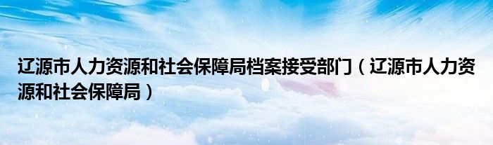 遼源市人力資源和社會保障局檔案接受部門（遼源市人力資源和社會保障局）