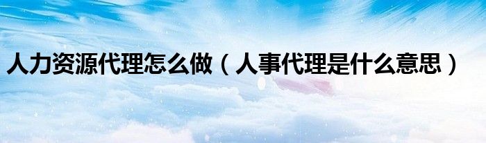 人力資源代理怎么做（人事代理是什么意思）