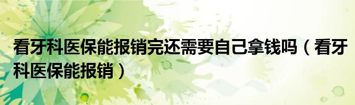 看牙科醫(yī)保能報銷完還需要自己拿錢嗎（看牙科醫(yī)保能報銷）