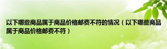以下哪些商品屬于商品價(jià)格郵費(fèi)不符的情況（以下哪些商品屬于商品價(jià)格郵費(fèi)不符）