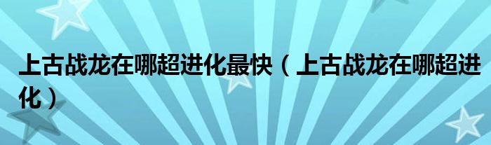 上古戰(zhàn)龍在哪超進化最快（上古戰(zhàn)龍在哪超進化）