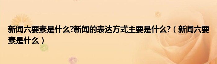 新聞六要素是什么?新聞的表達(dá)方式主要是什么?（新聞六要素是什么）
