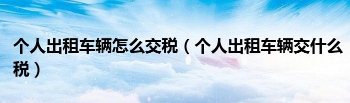 個(gè)人出租車輛怎么交稅（個(gè)人出租車輛交什么稅）