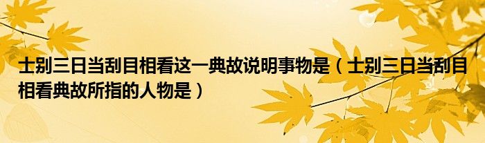 士別三日當(dāng)刮目相看這一典故說明事物是（士別三日當(dāng)刮目相看典故所指的人物是）