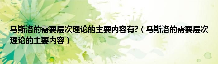 馬斯洛的需要層次理論的主要內(nèi)容有?（馬斯洛的需要層次理論的主要內(nèi)容）