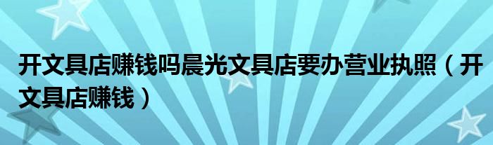 開文具店賺錢嗎晨光文具店要辦營業(yè)執(zhí)照（開文具店賺錢）