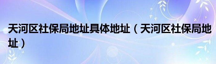 天河區(qū)社保局地址具體地址（天河區(qū)社保局地址）