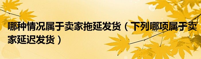 哪種情況屬于賣家拖延發(fā)貨（下列哪項屬于賣家延遲發(fā)貨）