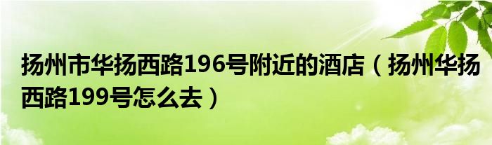 揚(yáng)州市華揚(yáng)西路196號(hào)附近的酒店（揚(yáng)州華揚(yáng)西路199號(hào)怎么去）