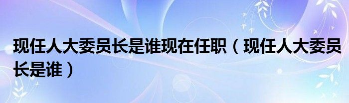 現(xiàn)任人大委員長是誰現(xiàn)在任職（現(xiàn)任人大委員長是誰）