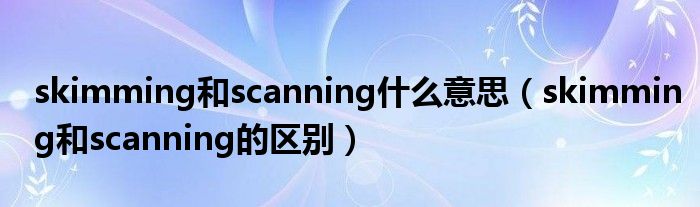 skimming和scanning什么意思（skimming和scanning的區(qū)別）