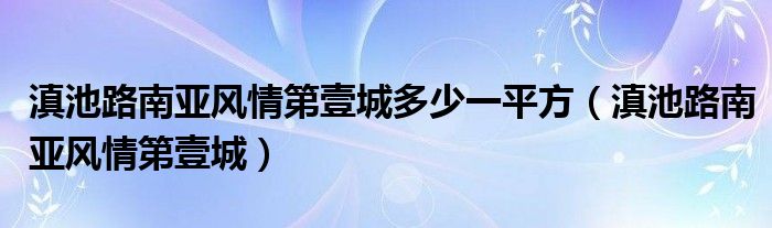 滇池路南亞風(fēng)情第壹城多少一平方（滇池路南亞風(fēng)情第壹城）