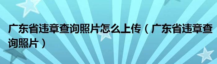 廣東省違章查詢照片怎么上傳（廣東省違章查詢照片）
