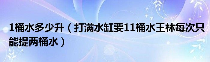 1桶水多少升（打滿(mǎn)水缸要11桶水王林每次只能提兩桶水）