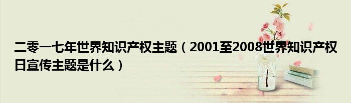 二零一七年世界知識產(chǎn)權主題（2001至2008世界知識產(chǎn)權日宣傳主題是什么）