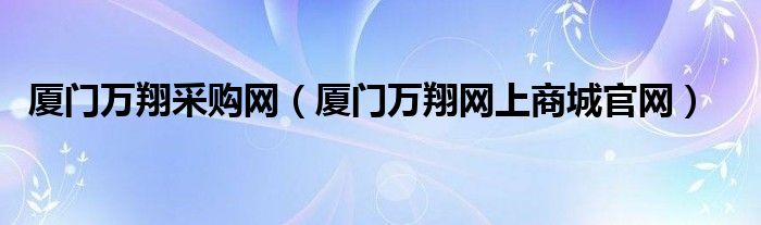 廈門萬(wàn)翔采購(gòu)網(wǎng)（廈門萬(wàn)翔網(wǎng)上商城官網(wǎng)）