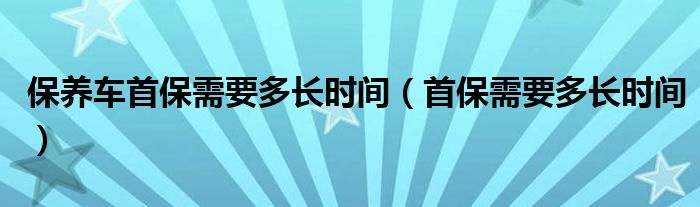 保養(yǎng)車首保需要多長時間（首保需要多長時間）