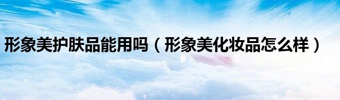 形象美護(hù)膚品能用嗎（形象美化妝品怎么樣）