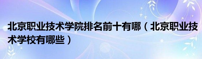 北京職業(yè)技術(shù)學(xué)院排名前十有哪（北京職業(yè)技術(shù)學(xué)校有哪些）
