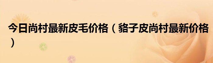 今日尚村最新皮毛價格（貉子皮尚村最新價格）
