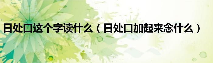 日處口這個(gè)字讀什么（日處口加起來念什么）