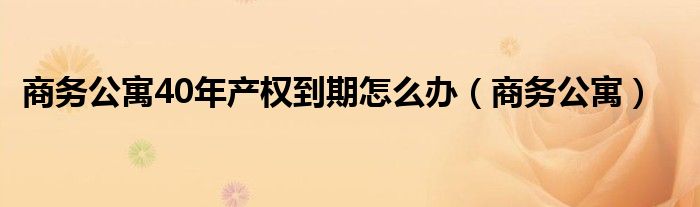 商務公寓40年產(chǎn)權到期怎么辦（商務公寓）