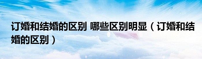 訂婚和結(jié)婚的區(qū)別 哪些區(qū)別明顯（訂婚和結(jié)婚的區(qū)別）