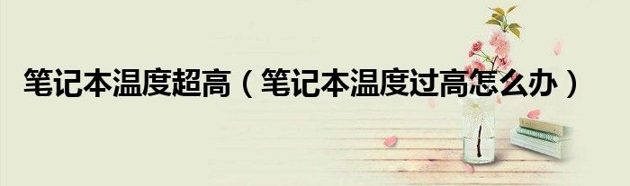 筆記本溫度超高（筆記本溫度過高怎么辦）