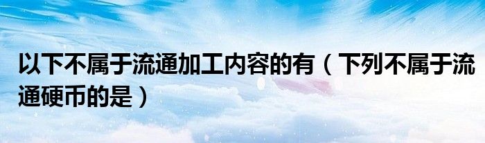 以下不屬于流通加工內(nèi)容的有（下列不屬于流通硬幣的是）
