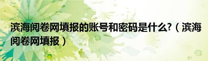 濱海閱卷網(wǎng)填報(bào)的賬號(hào)和密碼是什么?（濱海閱卷網(wǎng)填報(bào)）