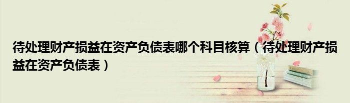 待處理財(cái)產(chǎn)損益在資產(chǎn)負(fù)債表哪個(gè)科目核算（待處理財(cái)產(chǎn)損益在資產(chǎn)負(fù)債表）