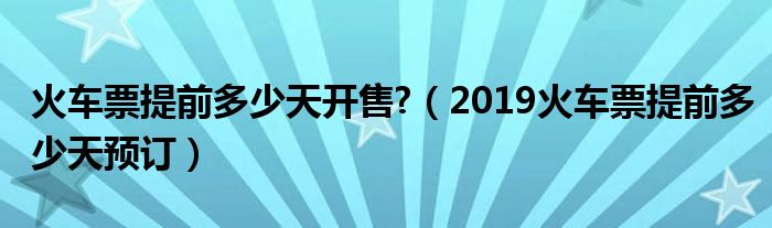 火車票提前多少天開售?（2019火車票提前多少天預(yù)訂）