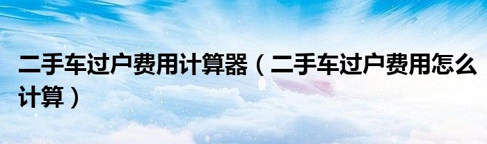 二手車過戶費用計算器（二手車過戶費用怎么計算）