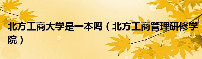北方工商大學是一本嗎（北方工商管理研修學院）