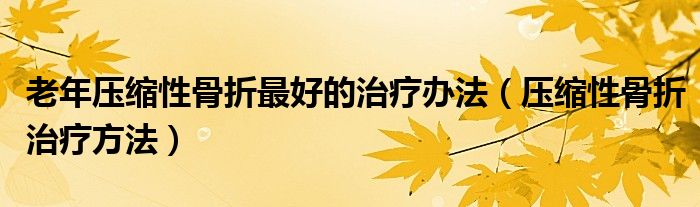 老年壓縮性骨折最好的治療辦法（壓縮性骨折治療方法）
