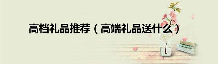 高檔禮品推薦（高端禮品送什么）
