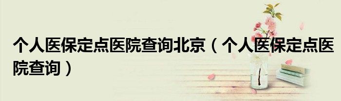 個人醫(yī)保定點醫(yī)院查詢北京（個人醫(yī)保定點醫(yī)院查詢）