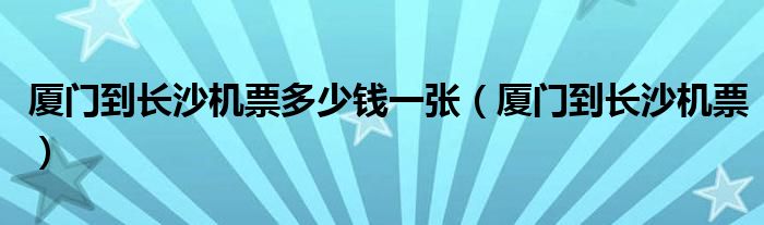 廈門到長(zhǎng)沙機(jī)票多少錢一張（廈門到長(zhǎng)沙機(jī)票）