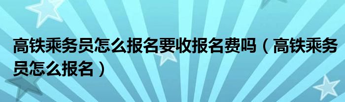高鐵乘務員怎么報名要收報名費嗎（高鐵乘務員怎么報名）