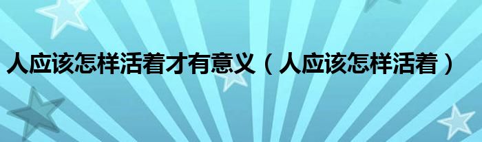 人應(yīng)該怎樣活著才有意義（人應(yīng)該怎樣活著）