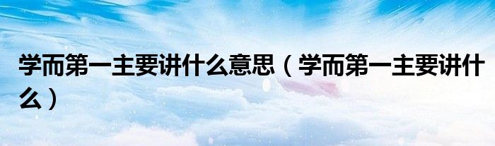 學(xué)而第一主要講什么意思（學(xué)而第一主要講什么）