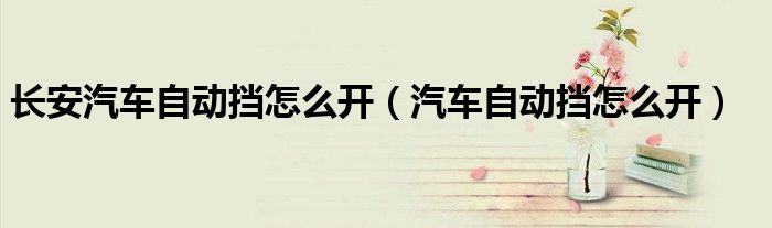 長安汽車自動擋怎么開（汽車自動擋怎么開）