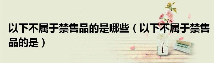 以下不屬于禁售品的是哪些（以下不屬于禁售品的是）