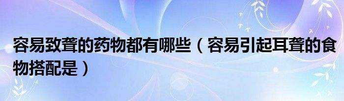 容易致聾的藥物都有哪些（容易引起耳聾的食物搭配是）