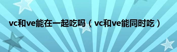 vc和ve能在一起吃嗎（vc和ve能同時吃）
