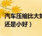 汽車壓縮比大好還是小好?。ㄆ噳嚎s比大好還是小好）