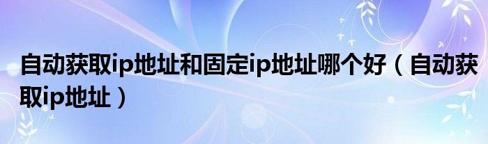 自動(dòng)獲取ip地址和固定ip地址哪個(gè)好（自動(dòng)獲取ip地址）