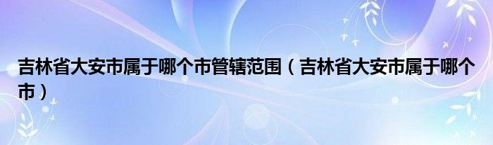 吉林省大安市屬于哪個市管轄范圍（吉林省大安市屬于哪個市）