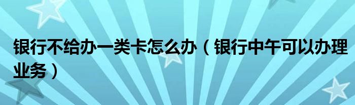 銀行不給辦一類卡怎么辦（銀行中午可以辦理業(yè)務(wù)）